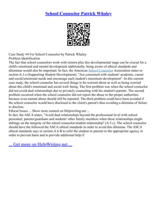 School Counselor Patrick Whaley
Case Study #4 For School Counselor by Patrick Whaley
Problem Identification
The fact that school counselors work with minors plus this developmental stage can be crucial for a
child's emotional and mental development additionally, being aware of ethical standards and
dilemmas would also be important. In fact, the American School Counselor Association states in
section A.1.e (Supporting Student Development), "Are concerned with students' academic, career
and social/emotional needs and encourage each student's maximum development". In this current
case study, the school counselor has several things to be worried about as well as being worried
about this child's emotional and social well–being. The first problem was when the school counselor
did not avoid dual relationships due to privately counseling with his student's parents. The second
problem occurred when the school counselor did not report the abuse to the proper authorities
because even mental abuse should still be reported. The third problem could have been avoided if
the school counselor would have disclosed to the client's parent's thus avoiding a dilemma of failure
to disclose.
Ethical Issues ... Show more content on Helpwriting.net ...
In fact, the ASCA states, "Avoid dual relationships beyond the professional level with school
personnel, parents/guardians and students' other family members when these relationships might
infringe on the integrity of the school counselor/student relationship" (A.5.c). The school counselor
should have the followed the ASCA ethical standards in order to avoid this dilemma. The ASCA
ethical standards says in section A.6.B to refer the student or parents to the appropriate agency in
order to prevent harm and to provide additional help if
... Get more on HelpWriting.net ...
 