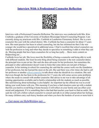 Interview With A Professional Counselor Reflection
Interview with a Professional Counselor Reflection The interview was conducted with Mrs. Kim
Cruthirds a graduate of the University of Southern Mississippi School Counseling Program. I am
currently doing my practicum with Mrs. Curthirds at Lumberton Elementary School. She is a new
counselor this year with the school district. Mrs. Curthirds has been a counselor for about 17 years
now. Her main practice has been in school counseling, but she has informed me that if she was
younger she would have specialized in additional areas. I find it excellent that school counselors say
with the profession so long and when they decide to specialize in something it adds to what they can
do. Meeting people that have been counselors for so long has really ... Show more content on
Helpwriting.net ...
Curthirds loves her job. She loves most the flexibility of being a counselor and being able to work
with different students. Her least favorite thing about being counselor is the non–counselor duties
the principal tries to put on her. She said she does advocate for her profession, but sometimes the
principal or other administrator doesn't want to listen that some duties are not part of being a
counselor. In her training in school for counseling she said that the course work was the foundation
of her profession, but she learned the most on the job. She said there was a few times she had to call
her professor or another school counselor to talk about what she should do in a situation. She said
that even though she has been in the profession for 17 years she still comes across some problems
where she needs to consult with another counselor. Her advice to me was to take advantage of all
training opportunities available and to build a relationship with the students as much as possible.
She said knowing about technology is also helpful. An important tip she offered me was to avoid
taking your work home with you. This meaning if you have a bad situation come up with a student
that hits you hard to avoid bring it home because it will reflect on your family and can affect your
mood and judgement. If it is something that is that bad that touches your heart to find an outlet. She
said she will call a fellow school counselor to consult and talk to or either journal about her feelings.
So many children carry such heavy burdens and when you have the burdens of seven or more kids it
... Get more on HelpWriting.net ...
 