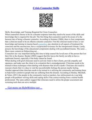 Crisis Counselor Skills
Skills, Knowledge, and Training Required for Crisis Counselors
When counselors choose to be on a disaster response team they need to be aware of the skills and
knowledge that is required for the job. The first thing that counselors need to be aware of is the
burnout rate of being a disaster counselor. According to Sommer (2008), there is four components
that a clinician needs to be an effective disaster counselor. First the clinician needs to have a vast
knowledge and training in trauma based counseling, pay attention to all aspects of treatment the
conscious and the unconscious, have a reciprocated reverence for the interpersonal climate. Lastly,
possess the knowledge of the educational components dealing with secondhand trauma. The same ...
Show more content on Helpwriting.net ...
Counselors are very important during this time to help counsel the loved ones of the person that lost
their life in the disaster. Bender (2002) suggest that this leaves the family not able to have a
traditional funeral, especially if the body cannot be found.
When dealing with grief clinicians need to actively listen to their clients, provide empathy and
openness, and make sure the client is in a situation that is nonjudgemental. Clinicians needs to be
trained in these techniques when dealing with disasters that involve death. Clinicians also need to
reassure clients that it is okay to vent the uncomfortable feelings the person maybe feeling.
Another approach that clinicians needs to be trained in is utilizing the community and training them
to help foster comfort to people that are suffering from the disaster. According to Henley, Marshall,
& Vetter, (2011) the people in the community (such as teachers, law enforcement etc,) can help
people with problem–solving skills and coping skills if the correct training from a mental health
professional. The same authors suggest that clinicians need to utilize the proper assessment and
screening tools that can serve multiple
... Get more on HelpWriting.net ...
 