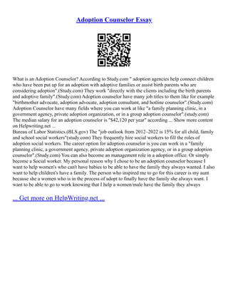 Adoption Counselor Essay
What is an Adoption Counselor? According to Study.com " adoption agencies help connect children
who have been put up for an adoption with adoptive families or assist birth parents who are
considering adoption".(Study.com) They work "directly with the clients including the birth parents
and adoptive family".(Study.com) Adoption counselor have many job titles to them like for example
"birthmother advocate, adoption advocate, adoption consultant, and hotline counselor".(Study.com)
Adoption Counselor have many fields where you can work at like "a family planning clinic, in a
government agency, private adoption organization, or in a group adoption counselor".(study.com)
The median salary for an adoption counselor is "$42,120 per year" according ... Show more content
on Helpwriting.net ...
Bureau of Labor Statistics.(BLS.gov) The "job outlook from 2012–2022 is 15% for all child, family
and school social workers"(study.com) They frequently hire social workers to fill the roles of
adoption social workers. The career option for adoption counselor is you can work in a "family
planning clinic, a government agency, private adoption organization agency, or in a group adoption
counselor".(Study.com) You can also become an management role in a adoption office. Or simply
become a Social worker. My personal reason why I chose to be an adoption counselor because I
want to help women's who can't have babies to be able to have the family they always wanted. I also
want to help children's have a family. The person who inspired me to go for this career is my aunt
because she a women who is in the process of adopt to finally have the family she always want. I
want to be able to go to work knowing that I help a women/male have the family they always
... Get more on HelpWriting.net ...
 
