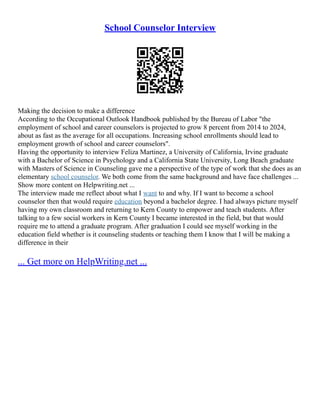 School Counselor Interview
Making the decision to make a difference
According to the Occupational Outlook Handbook published by the Bureau of Labor "the
employment of school and career counselors is projected to grow 8 percent from 2014 to 2024,
about as fast as the average for all occupations. Increasing school enrollments should lead to
employment growth of school and career counselors".
Having the opportunity to interview Feliza Martinez, a University of California, Irvine graduate
with a Bachelor of Science in Psychology and a California State University, Long Beach graduate
with Masters of Science in Counseling gave me a perspective of the type of work that she does as an
elementary school counselor. We both come from the same background and have face challenges ...
Show more content on Helpwriting.net ...
The interview made me reflect about what I want to and why. If I want to become a school
counselor then that would require education beyond a bachelor degree. I had always picture myself
having my own classroom and returning to Kern County to empower and teach students. After
talking to a few social workers in Kern County I became interested in the field, but that would
require me to attend a graduate program. After graduation I could see myself working in the
education field whether is it counseling students or teaching them I know that I will be making a
difference in their
... Get more on HelpWriting.net ...
 