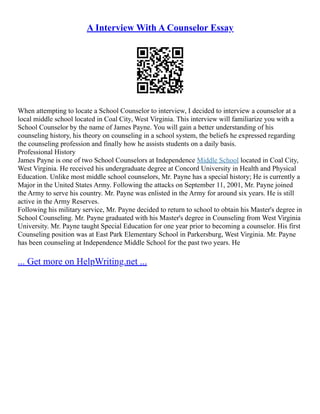 A Interview With A Counselor Essay
When attempting to locate a School Counselor to interview, I decided to interview a counselor at a
local middle school located in Coal City, West Virginia. This interview will familiarize you with a
School Counselor by the name of James Payne. You will gain a better understanding of his
counseling history, his theory on counseling in a school system, the beliefs he expressed regarding
the counseling profession and finally how he assists students on a daily basis.
Professional History
James Payne is one of two School Counselors at Independence Middle School located in Coal City,
West Virginia. He received his undergraduate degree at Concord University in Health and Physical
Education. Unlike most middle school counselors, Mr. Payne has a special history; He is currently a
Major in the United States Army. Following the attacks on September 11, 2001, Mr. Payne joined
the Army to serve his country. Mr. Payne was enlisted in the Army for around six years. He is still
active in the Army Reserves.
Following his military service, Mr. Payne decided to return to school to obtain his Master's degree in
School Counseling. Mr. Payne graduated with his Master's degree in Counseling from West Virginia
University. Mr. Payne taught Special Education for one year prior to becoming a counselor. His first
Counseling position was at East Park Elementary School in Parkersburg, West Virginia. Mr. Payne
has been counseling at Independence Middle School for the past two years. He
... Get more on HelpWriting.net ...
 