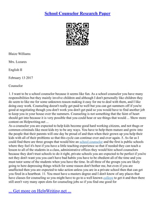 School Counselor Research Paper
Blaize Williams
Mrs. Lozares
English II
February 13 2017
Counselor
1. I want to be a school counselor because it seems like fun. As a school counselor you have many
responsibilities but they mainly involve children and although I don't personally like children they
do seem to like me for some unknown reason making it easy for me to deal with them, and I like
doing easy work. Counseling doesn't really get paid to well but you can get summers off if you're
good at negotiating though you don't work you don't get paid so you would have to find another job
to keep you in your house over the summers. Counseling is not something that the faint of heart
should get into because it is very possible that you could hear or see things that would ... Show more
content on Helpwriting.net ...
As a counselor you are expected to help kids become good hard working citizens, and not thugs or
common criminals like most kids try to be any ways. You have to help them mature and grow into
the people that their parents will one day be proud of and then when their grown up you help their
kids with all of their problems so that this cycle can continue over and over again. 5. As far as I
could find there are three groups that would hire an school counselor and the first is public schools
where they feel it's best if you have a little teaching experience so that if needed they can teach a
lesson to all of the students in a class, administrative offices they would hire school counselors
because they don't trust schools to do it right, private schools you are expected to be perfect if you're
not they don't want you you can't have bad habits you have to be obedient all of the time and you
must tutor some of the students when you have the time. In all three of the groups you are likely
going to here depressing things which for some reason don't bother me, but even if you are
unaffected then you are expected to take action unless you are in a private school then that can get
you fired in a heartbeat. 11. You must have a masters degree and I don't know of any places that
have classes for counseling so you might have to go to a well known college to get it and then there
still aren't very many open slots for counseling jobs so if you find one good for
... Get more on HelpWriting.net ...
 