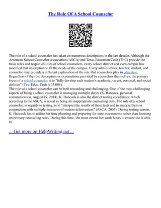 The Role Of A School Counselor
The role of a school counselor has taken on numerous descriptions in the last decade. Although the
American School Counselor Association (ASCA) and Texas Education Code (TEC) provide the
basic roles and responsibilities of school counselors, every school district and even campus has
modified that description to fit the needs of the campus. Every administrator, teacher, student, and
counselor may provide a different explanation of the role that counselors play in education.
Regardless of the role description or explanations provided by counselors themselves, the primary
focus of a school counselor is to "fully develop each student's academic, career, personal, and social
abilities" (Tex. Educ. Code § 33.006).
The role of a school counselor can be both rewarding and challenging. One of the most challenging
aspects of being a school counselor is managing multiple duties (K. Hancock, personal
communication, August 19, 2014). K. Hancock is also the district testing coordinator, which
according to the ASCA, is noted as being an inappropriate counseling duty. The role of a school
counselor, in regards to testing, is to "interpret the results of these tests and to analyze them in
conjunction with multiple measures of student achievement" (ASCA, 2005). During testing season,
K. Hancock has to utilize her time planning and preparing for state assessments rather than focusing
on primary counseling roles. During this time, she must extend her work hours to ensure she is able
to
... Get more on HelpWriting.net ...
 