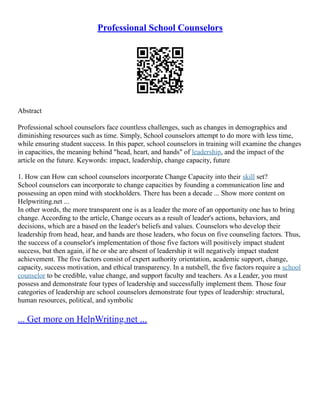 Professional School Counselors
Abstract
Professional school counselors face countless challenges, such as changes in demographics and
diminishing resources such as time. Simply, School counselors attempt to do more with less time,
while ensuring student success. In this paper, school counselors in training will examine the changes
in capacities, the meaning behind "head, heart, and hands" of leadership, and the impact of the
article on the future. Keywords: impact, leadership, change capacity, future
1. How can How can school counselors incorporate Change Capacity into their skill set?
School counselors can incorporate to change capacities by founding a communication line and
possessing an open mind with stockholders. There has been a decade ... Show more content on
Helpwriting.net ...
In other words, the more transparent one is as a leader the more of an opportunity one has to bring
change. According to the article, Change occurs as a result of leader's actions, behaviors, and
decisions, which are a based on the leader's beliefs and values. Counselors who develop their
leadership from head, hear, and hands are those leaders, who focus on five counseling factors. Thus,
the success of a counselor's implementation of those five factors will positively impact student
success, but then again, if he or she are absent of leadership it will negatively impact student
achievement. The five factors consist of expert authority orientation, academic support, change,
capacity, success motivation, and ethical transparency. In a nutshell, the five factors require a school
counselor to be credible, value change, and support faculty and teachers. As a Leader, you must
possess and demonstrate four types of leadership and successfully implement them. Those four
categories of leadership are school counselors demonstrate four types of leadership: structural,
human resources, political, and symbolic
... Get more on HelpWriting.net ...
 