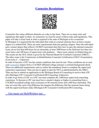 Counselor Regulations
Counselors face many different obstacles on a day to day basis. There are so many rules and
regulations that apply to them. As counselors we must be aware of these rules and regulations. This
paper will take a closer look at what is required in the state of Michigan to be a counselor.
In Michigan it is required that the individual that wants to counsel someone have at least a master
degree in a related field. There are more requirements than just getting a degree. Once the individual
gets a master degree that reflects CACREP curriculum then they have to pass the national counselor
exam, do no less than 600 hours for an internship, at least 3000 hours in the field (not less than two
years time), and 100 hours of supervision with guidance ... Show more content on Helpwriting.net ...
The exams are the NCE which is given by the National Board for Certified Counselors (NBCC).
The other exam is the Commission on Rehabilitation Counselor Certification (CRCC) Examination.
(University C. , Unknown).
In order to become a LPC one has certain conditions that must be met. These conditions are to earn
your counseling degree from a CACREP affiliated college and pass a criminal background check.
There are additional requirements such as collect the mandatory hours to complete the supervised
experience requirement. Then one has to apply to take the NCE as administrated by the NBCC.
Then one has to submit an application to the Michigan Board of Counseling to receive their LPC
title (Michigan LPC Counselor Certification/MI Counseling, Unknown).
In order to go from a LLPC to a LPC one must complete the 3,000 hour supervised counseling
experience. To become a LPC one must have a master's degree or higher in counseling from a
CACREP accredited college and a minimum of 48 semester hours and a 600 hour internship. This
may not seem like such a big difference but imagine the difference that the semester hours along
with the supervised hours make (Michigan LPC Counselor Certification/MI Counseling,
... Get more on HelpWriting.net ...
 
