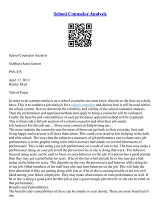 School Counselor Analysis
School Counselor Analysis
Siobhan (Sam) Garrett
PSY/435
April 17, 2013
Healey Irked
Title of Paper
In order to do a proper analysis on a school counselor one must know what he or she does on a daily
basis. This is to conduct a job analysis for a school counselor and discuss how it will be used within
the school system. Next to determine the reliability and validity of the school counselor analysis.
Then the performance and appraisal methods that apply to being a counselor will be evaluated.
Finally the benefits and vulnerabilities of each performance appraisal method will be explained.
This will provide a full job analysis of a school counselor and what their job entails.
Job Analysis For this job one ... Show more content on Helpwriting.net ...
The more students the counselor sees the more of them can get back to their everyday lives and
living happy and everyone will leave them alone. This could even result in less bullying in the halls
and after school. The ways that the subjective measures of job performance can evaluate ones job
performance is in the graphic rating form which assesses individuals on several dimensions of
performance. This is like rating your job performance on a scale of one to ten. The boss may make a
performance rating on your job to tell the person how he or she is doing that week. The behavior
focused rating scale can be used to focus on ones behavior on the job. If a person has a good attitude
then they may get a good behavior score. If he or she has a bad attitude he or she may get a bad
rating on the behavior score. This depends on the way the person acts and behaves while doing his
or her job. Other members of the staff may also rate ones behavior on the job. This will help the
boss determine if they are getting along with you or if he or she is causing trouble or are not well
liked among your fellow employees. They may make observations on ones performance as well. If
he or she is doing a good job a terrible job or just a good enough jobs then he or she can be rated on
that performance.
Benefits and Vulnerabilities.
The benefits and vulnerabilities of these can be simple or even drastic. These are more beneficial if
one
 