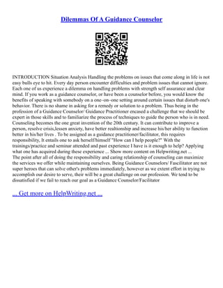 Dilemmas Of A Guidance Counselor
INTRODUCTION Situation Analysis Handling the problems on issues that come along in life is not
easy bulls eye to hit. Every day person encounter difficulties and problem issues that cannot ignore.
Each one of us experience a dilemma on handling problems with strength self assurance and clear
mind. If you work as a guidance counselor, or have been a counselor before, you would know the
benefits of speaking with somebody on a one–on–one setting around certain issues that disturb one's
behavior. There is no shame in asking for a remedy or solution to a problem. Thus being in the
profession of a Guidance Counselor/ Guidance Practitioner encased a challenge that we should be
expert in those skills and to familiarize the process of techniques to guide the person who is in need.
Counseling becomes the one great invention of the 20th century. It can contribute to improve a
person, resolve crisis,lessen anxiety, have better realtionship and increase his/her ability to function
better in his/her lives . To be assigned as a guidance practitioner/facilitator, this requires
responsibility, It entails one to ask herself/himself "How can I help people?" With the
trainings/practice and seminar attended and past experience I have is it enough to help? Applying
what one has acquired during these experience ... Show more content on Helpwriting.net ...
The point after all of doing the responsibility and caring relationship of counseling can maximize
the services we offer while maintaining ourselves. Being Guidance Counselors/ Fascilitator are not
super heroes that can solve other's problems immediately, however as we extent effort in trying to
accomplish our desire to serve, their will be a great challenge on our profession. We tend to be
dissatisfied if we fail to reach our goal as a Guidance Counselor/Facilitator
... Get more on HelpWriting.net ...
 