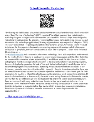 School Counselor Evaluation
"Evaluating the effectiveness of a professional development workshop to increase school counselors'
use of data: The role of technology" (2009) examined "the effectiveness of four variations of a
workshop designed to improve school counselors' data use skills. The workshops were designed to
vary along two dimensions; the amount of conceptual knowledge participants were exposed to, and
the amount of a technology application (EZAnalyze) participants were exposed to" (Poynton, 2009).
The study consisted of 144 participants split into four different groups. Group one simply received
training on the development of data driven counseling programs. Group two had all of the same
instruction as group one, but were introduced to an excel add–in program ... Show more content on
Helpwriting.net ...
As a school counselor and a student of educational technology, I was both empathetic and frustrated
by the results. I believe heavily in a data driven school counseling program and the effect that it has
on student achievement and school accountability. I would have loved the idea that an accessible
data program would encourage school counselors to develop comprehensive counseling programs,
however, I absolutely appreciate the lack of time and limited technological knowledge that led to
failure of the program to sustain interest. Increasing professional development and access to the
technology can only go so far without the ability to use it. I thought it was interesting that there was
an anomaly in one school because the counselor supervisor had initiated a data driven goal for their
counselors. To me, this is where the school needs and the counselor needs should focus attention. If
the school administration is fundamentally involved in also seeing that the school counselor be data
driven, then the use of technology will most certainly be employed. School counselors today have
been overwhelmed with many tasks that draw from their time spent on direct student services.
However, school administration that advocates for the availably and education of school counselors
to utilize technology to evaluate student data has the ability to make that process more attainable.
Fundamentally the school directive has to be instrumental in connecting the two for the
accountability of
... Get more on HelpWriting.net ...
 