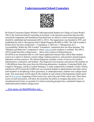 Underrepresented School Counselors
Do School Counselors Impact Whether Underrepresented Student are College or Career Ready?
ASCA, the American School Counseling Association, is the foremost association that provides
researched components and foundations that detail how an effective school counseling program
should be established and maintained (ASCA, 2012). The organization was founded in 1952, and
established the ASCA: Recognized ASCA Model Program (RAMP) in 2003. The ASCA model is
broken down into four components: 1. Foundation, 2. Delivery, 3. Management, & 4.
Accountability. Within the ASCA model "Foundation" component there are three domains. The
"Mindsets and Behaviors" component is where college/career readiness is outlined. The ASCA
(2012) model describes college/career ... Show more content on Helpwriting.net ...
all (2010) as an instrument that is a web–based application that provides critical data (student
scores) on a school or district's current college readiness practices, and examines annual progress
indicators on those practices. The School Diagnostic includes a series of surveys for teachers,
administrators, counselors, and students. This diagnostic tool measures and assesses the students on
1,100 different items that come from the following dimensions: Academic, Contextual Skills, Key
Cognitive Strategies, and Key Content Strategies. A study conducted by Lombardi, Conley, Seburn,
and Downs (2012) found the CCRD tool was extremely helpful to administration and other school
staff members in deciphering if first–generation, or underrepresented, students were college/career
ready. This assessment will be taken by the students at each school at the beginning of their junior
year of high school, beginning of their senior year, and at the end of their senior year. These three
scores on each assessment, will allow the researcher the ability to compare data points over an
extended period of time, to ascertain if a school counseling program has a substantial impact on
underrepresented students college/career
... Get more on HelpWriting.net ...
 