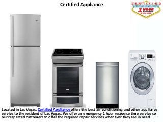 Certified Appliance




Located in Las Vegas, Certified Appliance offers the best air conditioning and other appliance
service to the resident of Las Vegas. We offer an emergency 1 hour response time service so
our respected customers to offer the required repair services whenever they are in need.
 