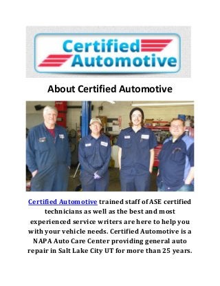 About Certified Automotive
Certified Automotive trained staff of ASE certified
technicians as well as the best and most
experienced service writers are here to help you
with your vehicle needs. Certified Automotive is a
NAPA Auto Care Center providing general auto
repair in Salt Lake City UT for more than 25 years.
 