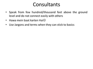 Consultants
• Speak from few hundred/thousand feet above the ground
  level and do not connect easily with others
• Hawa mein baat karten Hai
• Use Jargons and terms when they can stick to basics
 