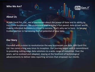 At AIN GenX Pvt. Ltd., we're passionate about the power of data and its ability to
transform businesses. We understand that in today's fast-paced, data-driven world,
making informed decisions is critical to success. That's why we're here - to be your
trusted partner in harnessing the full potential of your data.
About Us
Our Story
Founded with a vision to revolutionize the way businesses use data, AIN GenX Pvt.
Ltd. has come a long way since its inception. Our journey began with a commitment
to providing cutting-edge data solutions to a wide range of industries. Over the
years, we've evolved and adapted, staying at the forefront of technological
advancements to deliver data reporting services that empower our clients.
Who We Are?
 