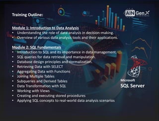 Training Outline:
Module 1: Introduction to Data Analysis
• Understanding the role of data analysis in decision-making.
• Overview of various data analysis tools and their applications.
Module 2: SQL Fundamentals
• Introduction to SQL and its importance in data management.
• SQL queries for data retrieval and manipulation.
• Database design principles and normalization.
• Retrieving Data with SELECT
• Aggregating Data with Functions
• Joining Multiple Tables
• Subqueries and Derived Tables
• Data Transformation with SQL
• Working with Views
• Creating and executing stored procedures
• Applying SQL concepts to real-world data analysis scenarios
Microsoft
SQL Server
 