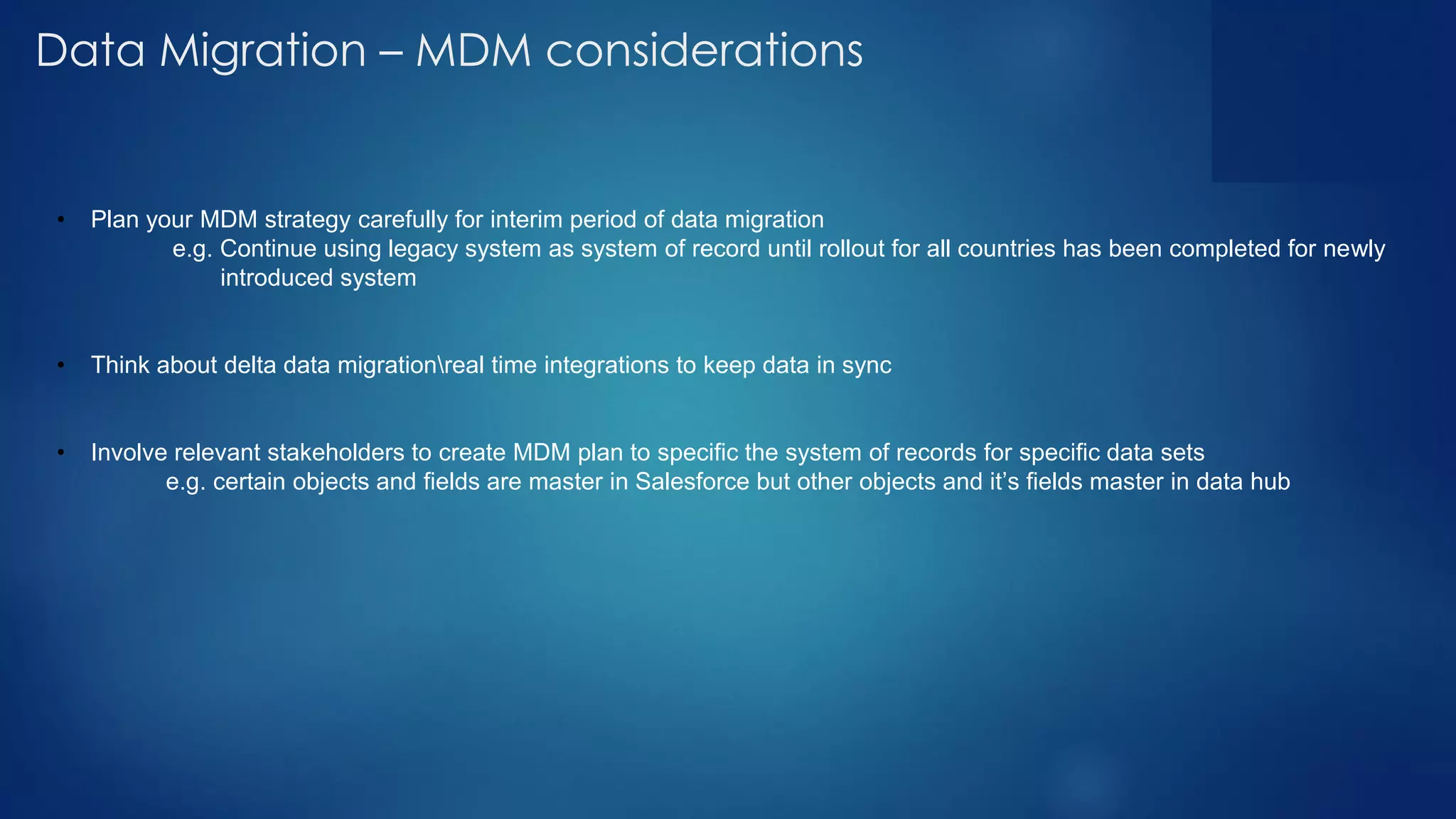 Data Migration – MDM considerations
• Plan your MDM strategy carefully for interim period of data migration
e.g. Continue using legacy system as system of record until rollout for all countries has been completed for newly
introduced system
• Think about delta data migrationreal time integrations to keep data in sync
• Involve relevant stakeholders to create MDM plan to specific the system of records for specific data sets
e.g. certain objects and fields are master in Salesforce but other objects and it’s fields master in data hub
 