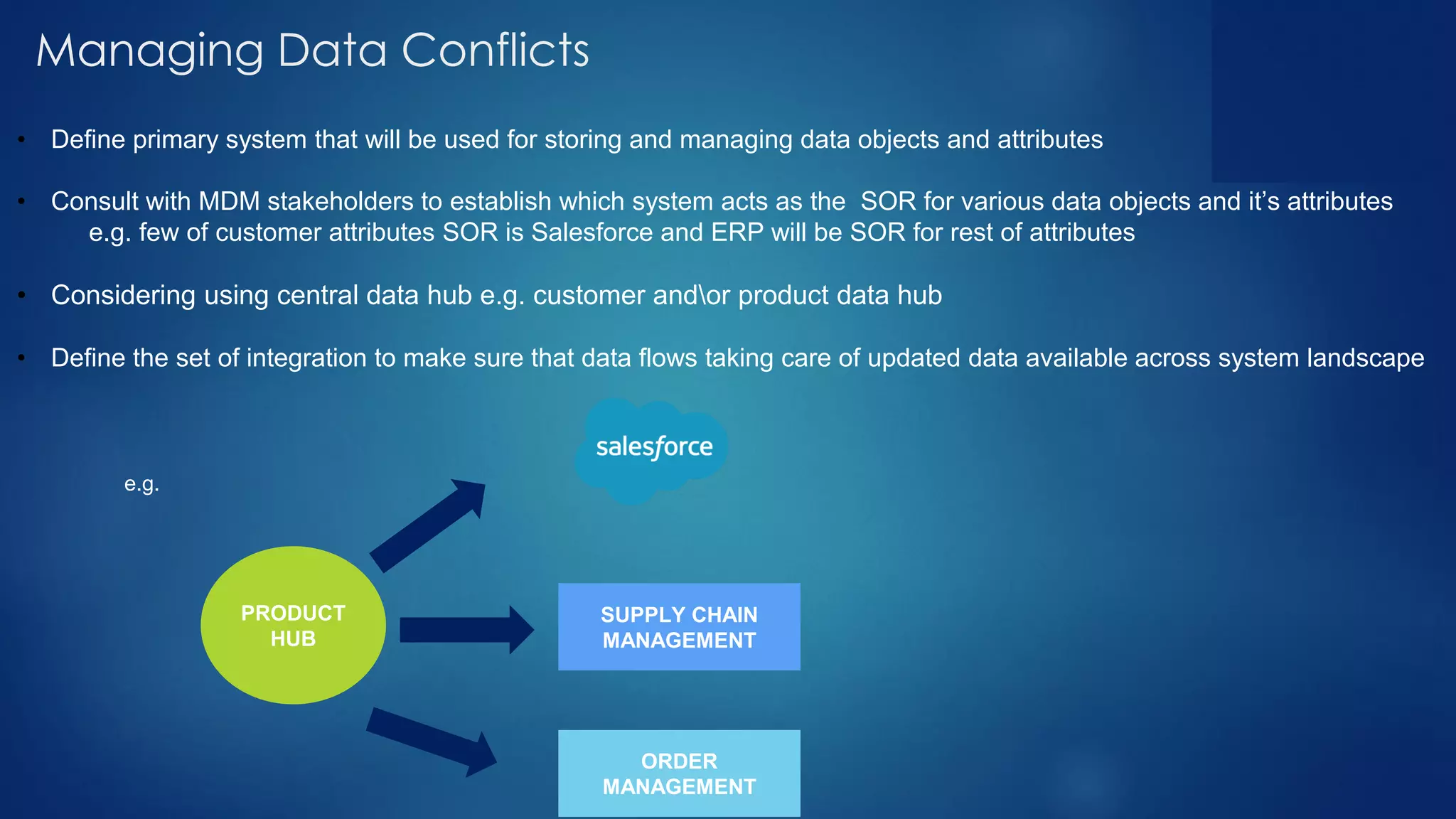 Managing Data Conflicts
• Define primary system that will be used for storing and managing data objects and attributes
• Consult with MDM stakeholders to establish which system acts as the SOR for various data objects and it’s attributes
e.g. few of customer attributes SOR is Salesforce and ERP will be SOR for rest of attributes
• Considering using central data hub e.g. customer andor product data hub
• Define the set of integration to make sure that data flows taking care of updated data available across system landscape
e.g.
PRODUCT
HUB
SUPPLY CHAIN
MANAGEMENT
ORDER
MANAGEMENT
 