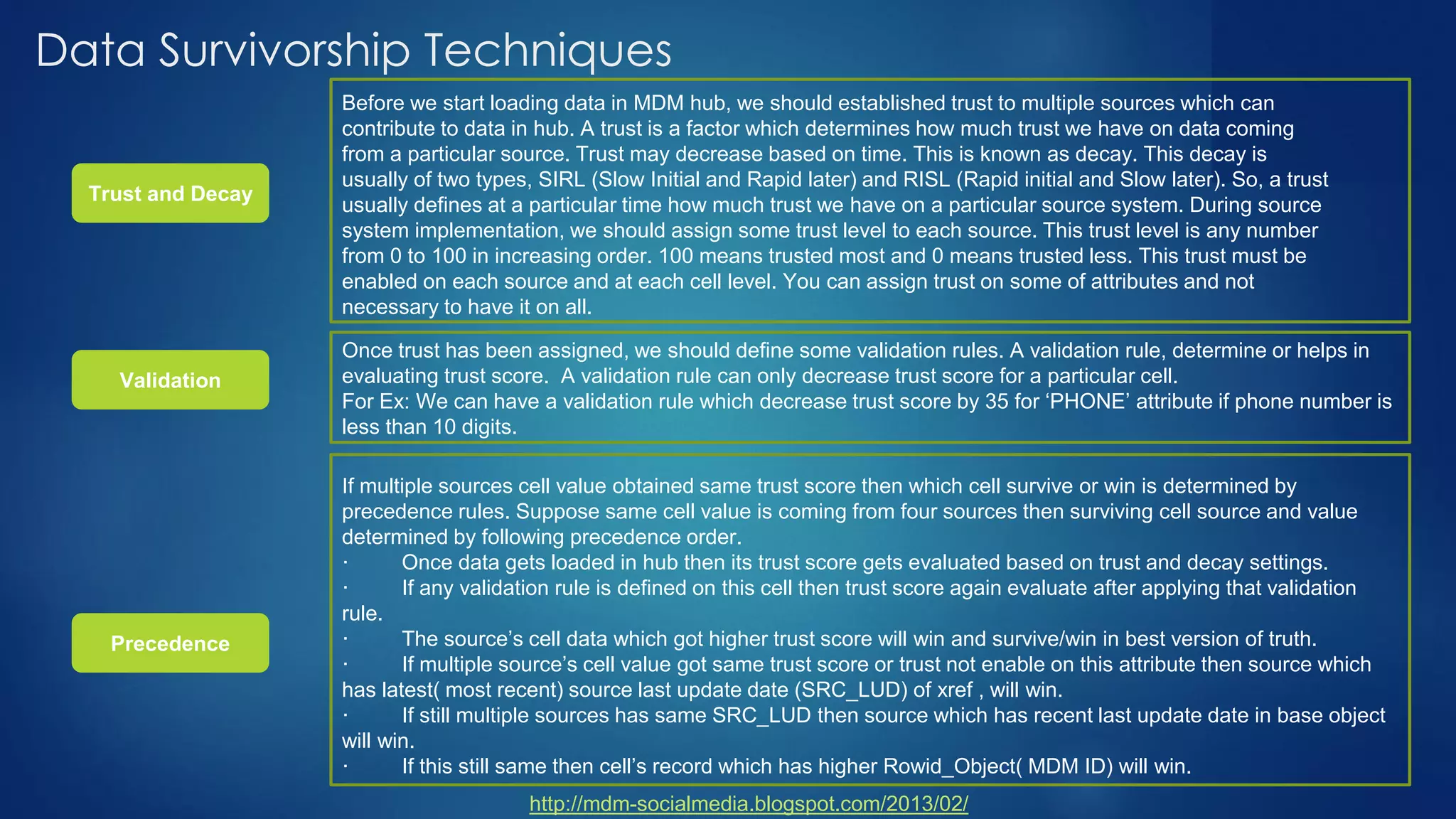 Data Survivorship Techniques
http://mdm-socialmedia.blogspot.com/2013/02/
Trust and Decay
Before we start loading data in MDM hub, we should established trust to multiple sources which can
contribute to data in hub. A trust is a factor which determines how much trust we have on data coming
from a particular source. Trust may decrease based on time. This is known as decay. This decay is
usually of two types, SIRL (Slow Initial and Rapid later) and RISL (Rapid initial and Slow later). So, a trust
usually defines at a particular time how much trust we have on a particular source system. During source
system implementation, we should assign some trust level to each source. This trust level is any number
from 0 to 100 in increasing order. 100 means trusted most and 0 means trusted less. This trust must be
enabled on each source and at each cell level. You can assign trust on some of attributes and not
necessary to have it on all.
Validation
Precedence
Once trust has been assigned, we should define some validation rules. A validation rule, determine or helps in
evaluating trust score. A validation rule can only decrease trust score for a particular cell.
For Ex: We can have a validation rule which decrease trust score by 35 for ‘PHONE’ attribute if phone number is
less than 10 digits.
If multiple sources cell value obtained same trust score then which cell survive or win is determined by
precedence rules. Suppose same cell value is coming from four sources then surviving cell source and value
determined by following precedence order.
· Once data gets loaded in hub then its trust score gets evaluated based on trust and decay settings.
· If any validation rule is defined on this cell then trust score again evaluate after applying that validation
rule.
· The source’s cell data which got higher trust score will win and survive/win in best version of truth.
· If multiple source’s cell value got same trust score or trust not enable on this attribute then source which
has latest( most recent) source last update date (SRC_LUD) of xref , will win.
· If still multiple sources has same SRC_LUD then source which has recent last update date in base object
will win.
· If this still same then cell’s record which has higher Rowid_Object( MDM ID) will win.
 