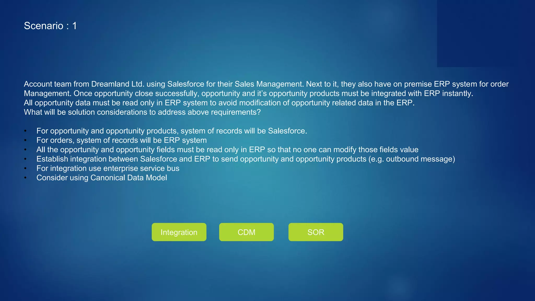 Account team from Dreamland Ltd. using Salesforce for their Sales Management. Next to it, they also have on premise ERP system for order
Management. Once opportunity close successfully, opportunity and it’s opportunity products must be integrated with ERP instantly.
All opportunity data must be read only in ERP system to avoid modification of opportunity related data in the ERP.
What will be solution considerations to address above requirements?
• For opportunity and opportunity products, system of records will be Salesforce.
• For orders, system of records will be ERP system
• All the opportunity and opportunity fields must be read only in ERP so that no one can modify those fields value
• Establish integration between Salesforce and ERP to send opportunity and opportunity products (e.g. outbound message)
• For integration use enterprise service bus
• Consider using Canonical Data Model
Scenario : 1
Integration CDM SOR
 