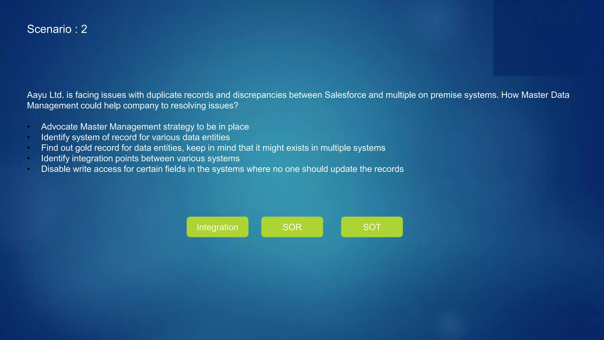 Aayu Ltd. is facing issues with duplicate records and discrepancies between Salesforce and multiple on premise systems. How Master Data
Management could help company to resolving issues?
• Advocate Master Management strategy to be in place
• Identify system of record for various data entities
• Find out gold record for data entities, keep in mind that it might exists in multiple systems
• Identify integration points between various systems
• Disable write access for certain fields in the systems where no one should update the records
Integration SOR SOT
Scenario : 2
 