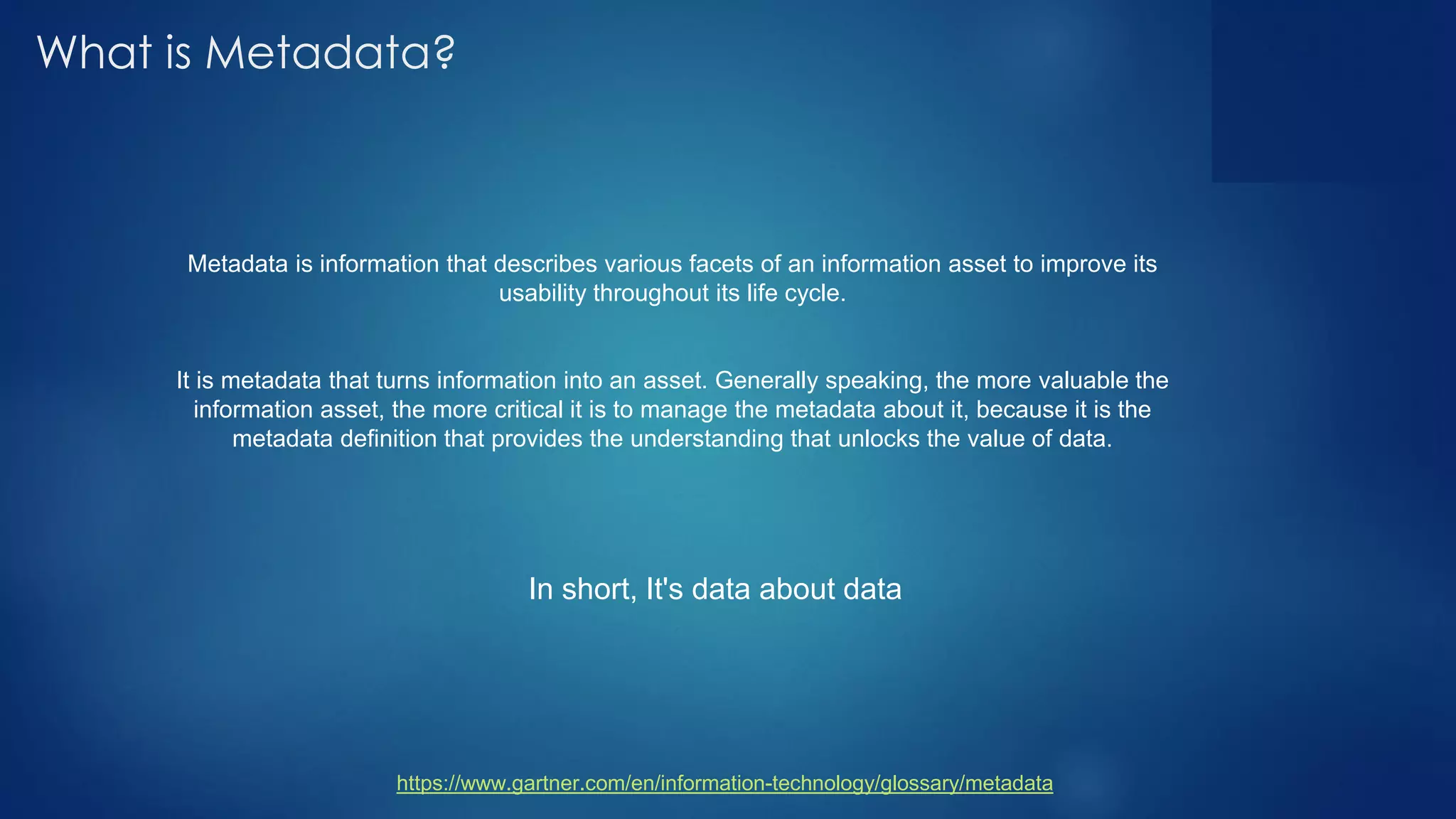 What is Metadata?
Metadata is information that describes various facets of an information asset to improve its
usability throughout its life cycle.
It is metadata that turns information into an asset. Generally speaking, the more valuable the
information asset, the more critical it is to manage the metadata about it, because it is the
metadata definition that provides the understanding that unlocks the value of data.
https://www.gartner.com/en/information-technology/glossary/metadata
In short, It's data about data
 