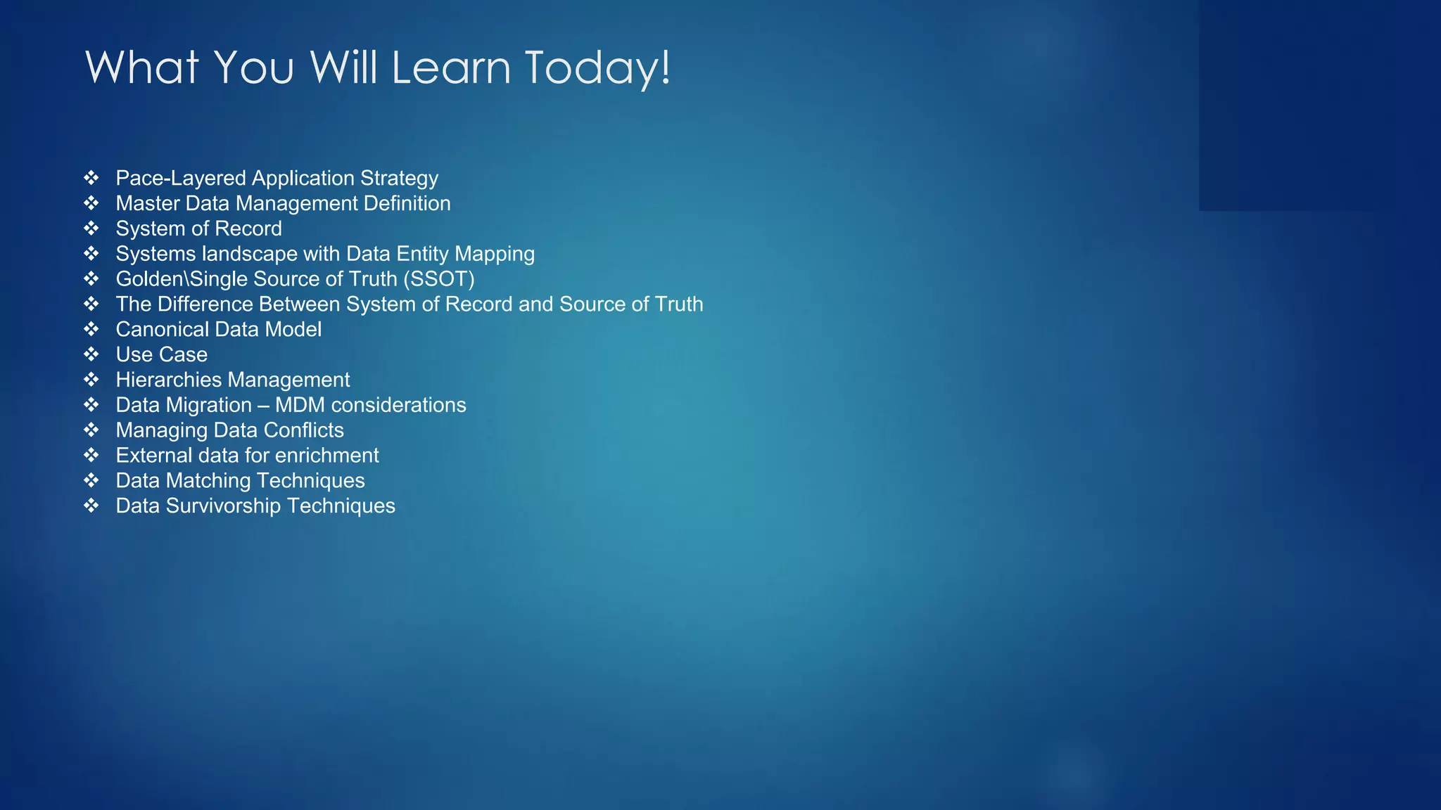 ❖ Pace-Layered Application Strategy
❖ Master Data Management Definition
❖ System of Record
❖ Systems landscape with Data Entity Mapping
❖ GoldenSingle Source of Truth (SSOT)
❖ The Difference Between System of Record and Source of Truth
❖ Canonical Data Model
❖ Use Case
❖ Hierarchies Management
❖ Data Migration – MDM considerations
❖ Managing Data Conflicts
❖ External data for enrichment
❖ Data Matching Techniques
❖ Data Survivorship Techniques
What You Will Learn Today!
 