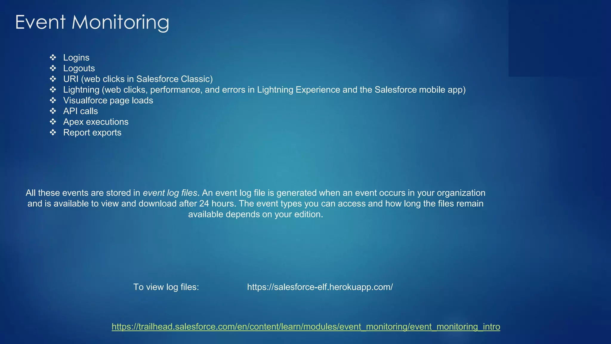 Event Monitoring
❖ Logins
❖ Logouts
❖ URI (web clicks in Salesforce Classic)
❖ Lightning (web clicks, performance, and errors in Lightning Experience and the Salesforce mobile app)
❖ Visualforce page loads
❖ API calls
❖ Apex executions
❖ Report exports
All these events are stored in event log files. An event log file is generated when an event occurs in your organization
and is available to view and download after 24 hours. The event types you can access and how long the files remain
available depends on your edition.
https://trailhead.salesforce.com/en/content/learn/modules/event_monitoring/event_monitoring_intro
https://salesforce-elf.herokuapp.com/To view log files:
 