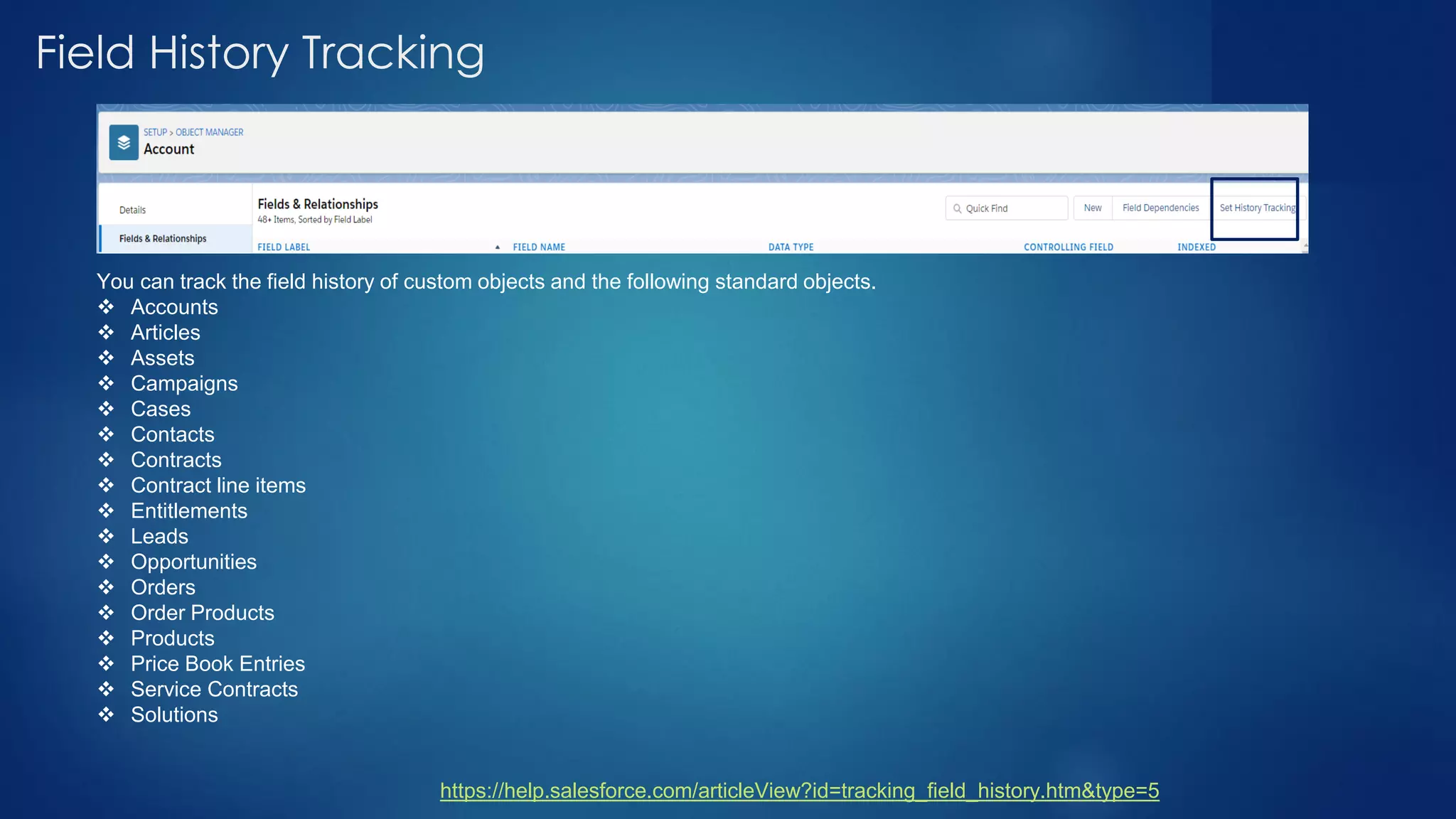 Field History Tracking
You can track the field history of custom objects and the following standard objects.
❖ Accounts
❖ Articles
❖ Assets
❖ Campaigns
❖ Cases
❖ Contacts
❖ Contracts
❖ Contract line items
❖ Entitlements
❖ Leads
❖ Opportunities
❖ Orders
❖ Order Products
❖ Products
❖ Price Book Entries
❖ Service Contracts
❖ Solutions
https://help.salesforce.com/articleView?id=tracking_field_history.htm&type=5
 