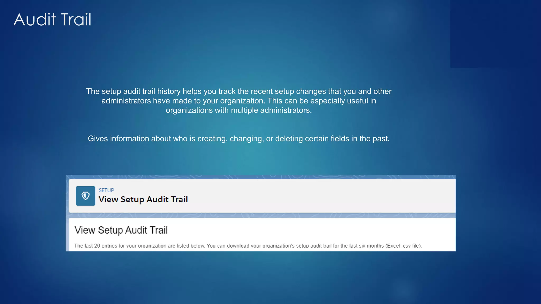 Audit Trail
The setup audit trail history helps you track the recent setup changes that you and other
administrators have made to your organization. This can be especially useful in
organizations with multiple administrators.
Gives information about who is creating, changing, or deleting certain fields in the past.
 