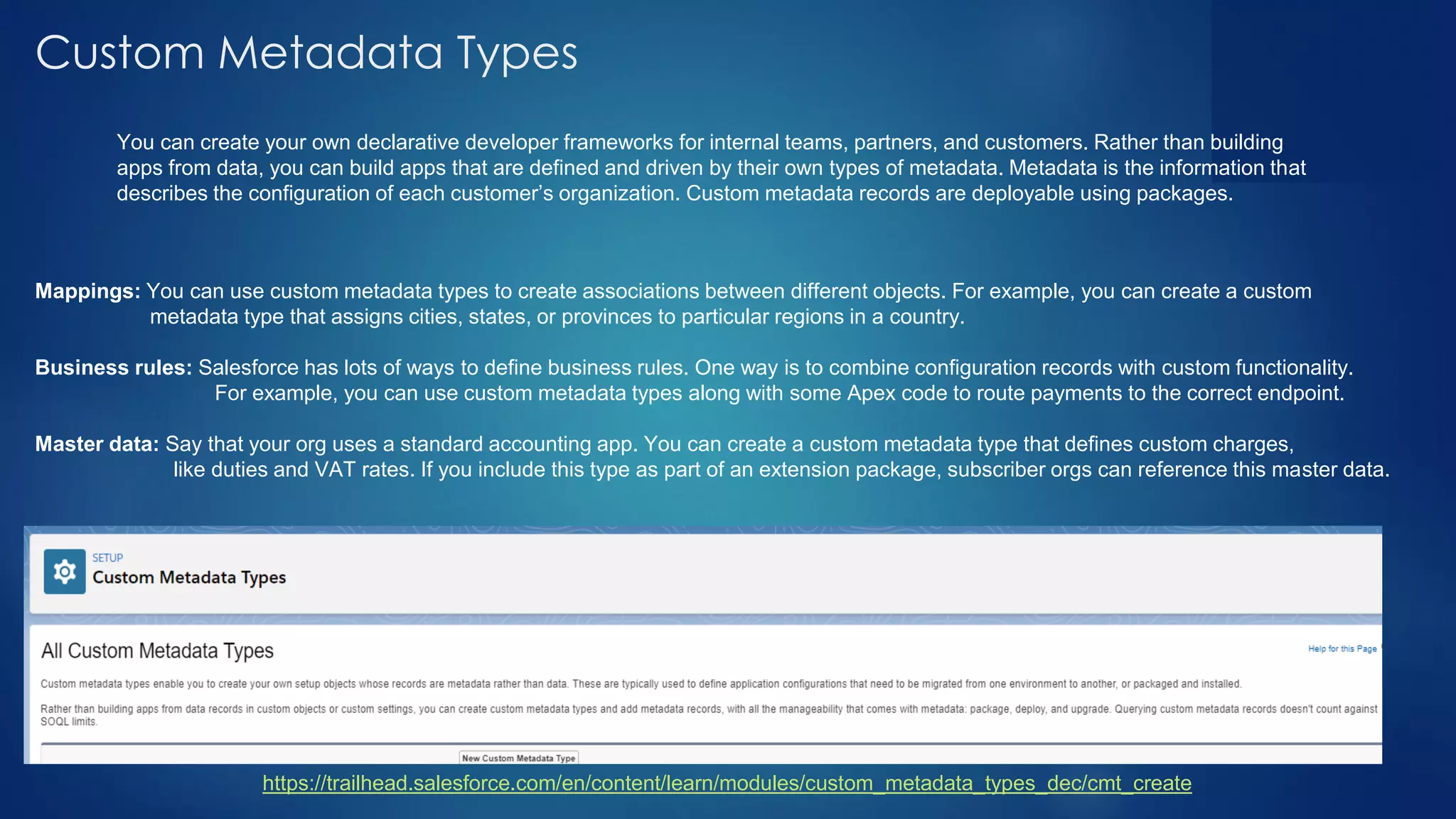 Custom Metadata Types
https://trailhead.salesforce.com/en/content/learn/modules/custom_metadata_types_dec/cmt_create
You can create your own declarative developer frameworks for internal teams, partners, and customers. Rather than building
apps from data, you can build apps that are defined and driven by their own types of metadata. Metadata is the information that
describes the configuration of each customer’s organization. Custom metadata records are deployable using packages.
Mappings: You can use custom metadata types to create associations between different objects. For example, you can create a custom
metadata type that assigns cities, states, or provinces to particular regions in a country.
Business rules: Salesforce has lots of ways to define business rules. One way is to combine configuration records with custom functionality.
For example, you can use custom metadata types along with some Apex code to route payments to the correct endpoint.
Master data: Say that your org uses a standard accounting app. You can create a custom metadata type that defines custom charges,
like duties and VAT rates. If you include this type as part of an extension package, subscriber orgs can reference this master data.
 