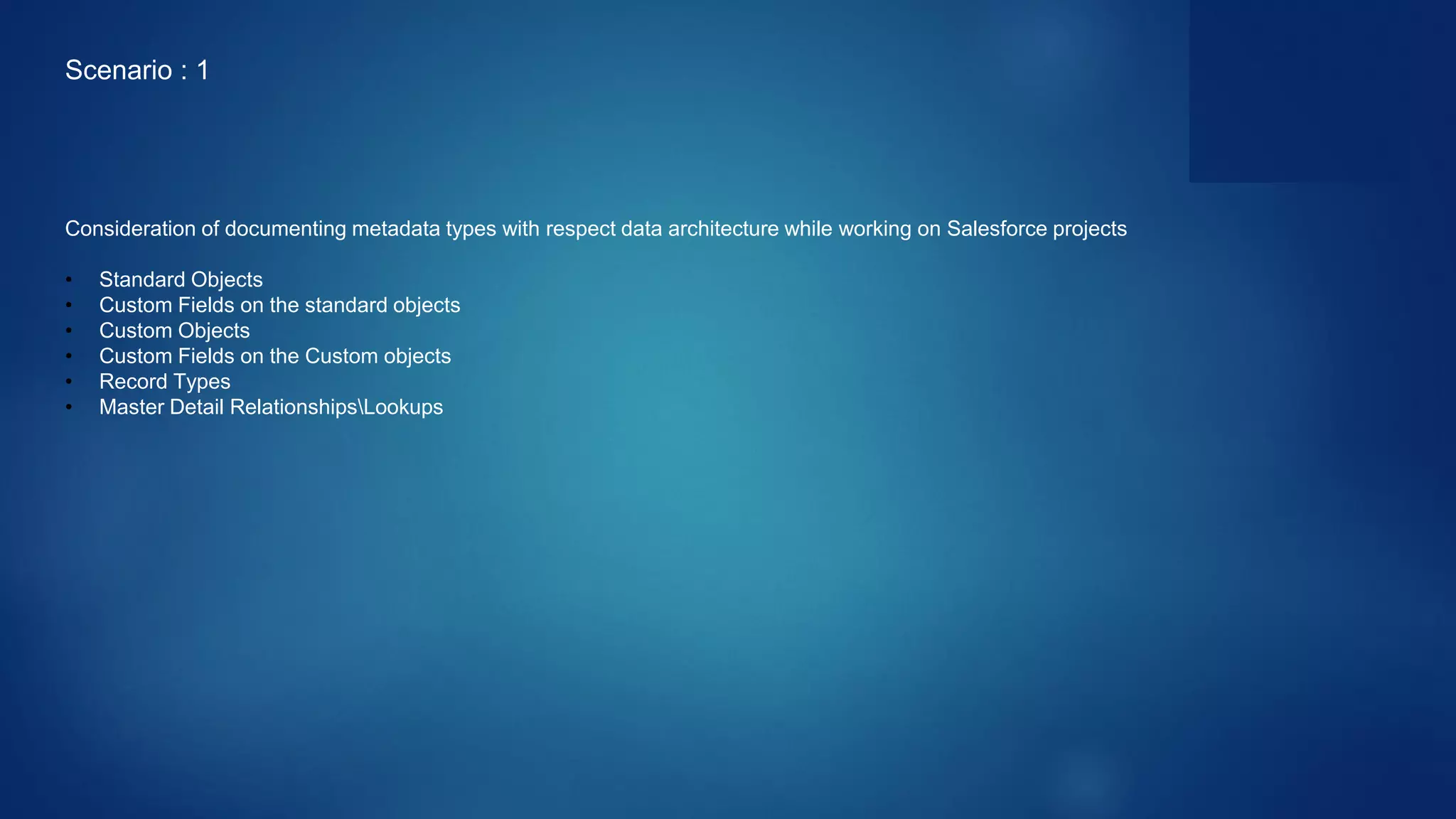 Consideration of documenting metadata types with respect data architecture while working on Salesforce projects
• Standard Objects
• Custom Fields on the standard objects
• Custom Objects
• Custom Fields on the Custom objects
• Record Types
• Master Detail RelationshipsLookups
Scenario : 1
 
