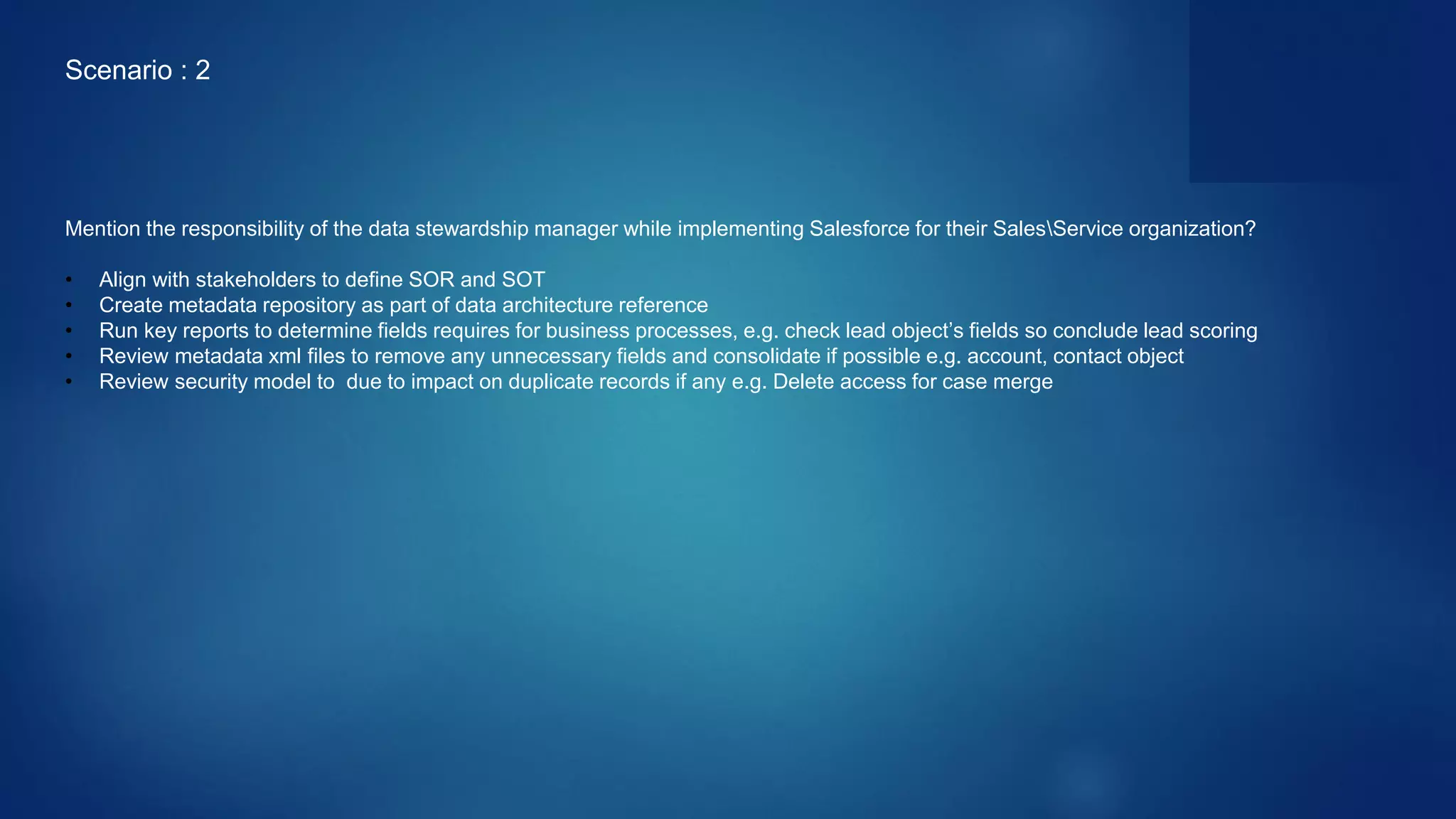 Mention the responsibility of the data stewardship manager while implementing Salesforce for their SalesService organization?
• Align with stakeholders to define SOR and SOT
• Create metadata repository as part of data architecture reference
• Run key reports to determine fields requires for business processes, e.g. check lead object’s fields so conclude lead scoring
• Review metadata xml files to remove any unnecessary fields and consolidate if possible e.g. account, contact object
• Review security model to due to impact on duplicate records if any e.g. Delete access for case merge
Scenario : 2
 