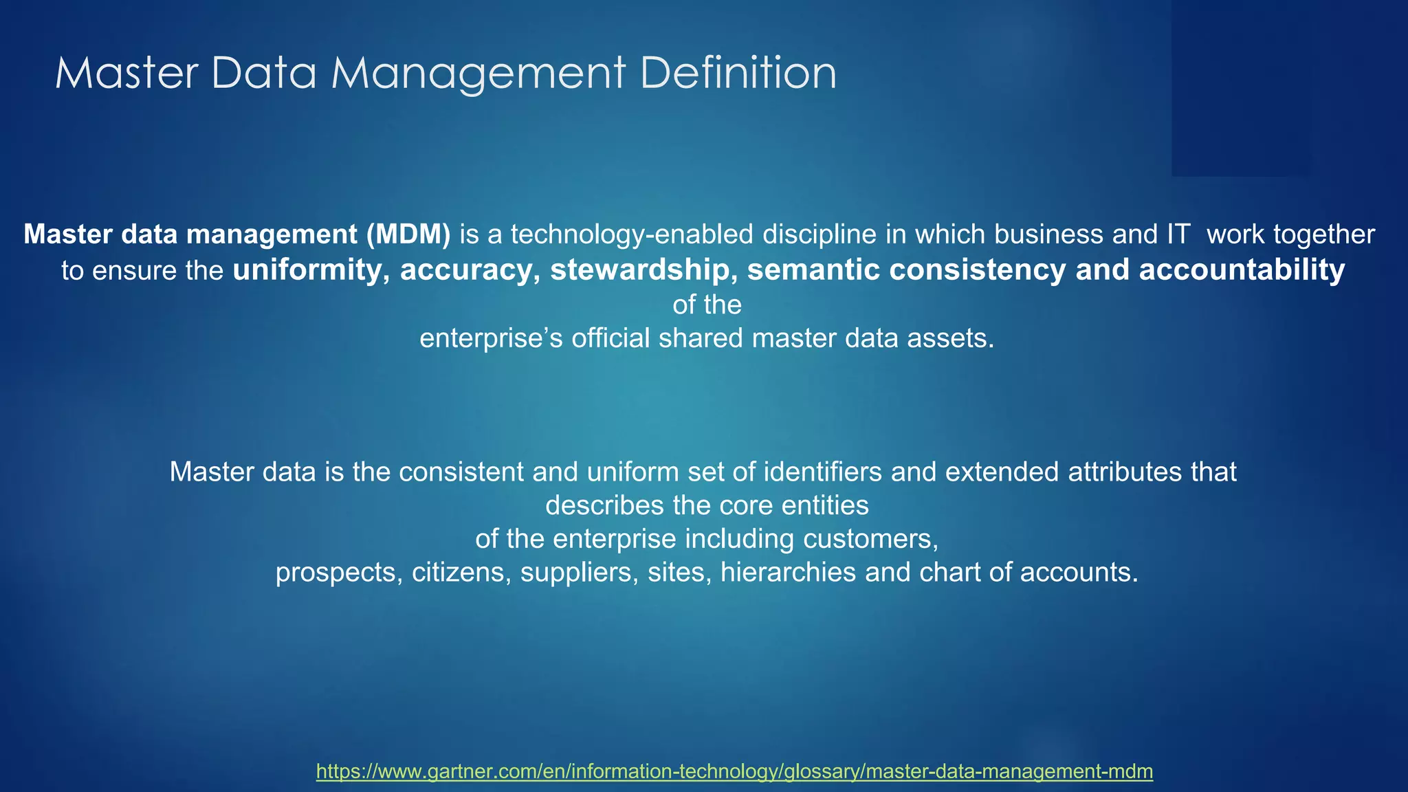 Master Data Management Definition
Master data management (MDM) is a technology-enabled discipline in which business and IT work together
to ensure the uniformity, accuracy, stewardship, semantic consistency and accountability
of the
enterprise’s official shared master data assets.
Master data is the consistent and uniform set of identifiers and extended attributes that
describes the core entities
of the enterprise including customers,
prospects, citizens, suppliers, sites, hierarchies and chart of accounts.
https://www.gartner.com/en/information-technology/glossary/master-data-management-mdm
 