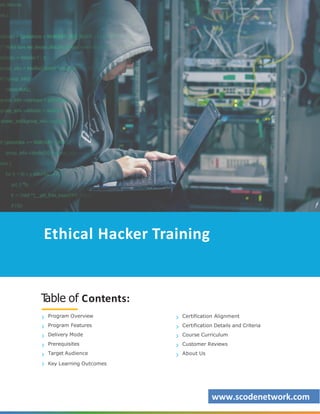 Ethical Hacker Training
T
able of Contents:
Program Overview
Program Features
Delivery Mode
Prerequisites
Target Audience
Key Learning Outcomes
Certification Alignment
Certification Details and Criteria
Course Curriculum
Customer Reviews
About Us
www.scodenetwork.com
 
