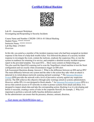 Certified Ethical Hacking
Lab #9 – Assessment Worksheet
Investigating and Responding to Security Incidents
Course Name and Number: CSS280–1501A–01 Ethical Hacking
Student Name: ***** ******
Instructor Name: ***** ******
Lab Due Date: 2/9/2015
Overview
In this lab, you acted as a member of the incident response team who had been assigned an incident
response in the form of a help desk trouble ticket. You followed the phases of a security incident
response to investigate the event, contain the malware, eradicate the suspicious files, re–test the
system in readiness for returning it to service, and complete a detailed security incident response
report in the provided template. You used AVG ... Show more content on Helpwriting.net ...
You also used the OpenVAS scanning tool to scan the TargetSnort virtual machine to test the Snort
configuration and see exactly what circumstances trigger an IDS alert.
Lab Assessment Questions &amp; Answers 1. What is the difference between an IDS and an IPS?
The main difference between one system and the other is the action they take when an attack is
detected in its initial phases (network scanning and port scanning). * The Intrusion Detection
System (IDS) provides the network with a level of preventive security against any suspicious
activity. The IDS achieves this objective through early warnings aimed at systems administrators.
However, unlike IPS, it is not designed to block attacks. * An Intrusion Prevention System (IPS) is a
device that controls access to IT networks in order to protect systems from attack and abuse. It is
designed to inspect attack data and take the corresponding action, blocking it as it is developing and
before it succeeds, creating a series of rules in the corporate firewall, for example. 2. Why is it
important to perform a network traffic baseline definition analysis?
So the administrator can ensure that the presence, absence, amount, direction,
... Get more on HelpWriting.net ...
 