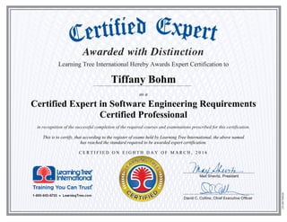 Learning Tree International Hereby Awards Expert Certification to
Tiffany Bohm
as a
Certified Expert in Software Engineering Requirements
Certified Professional
in recognition of the successful completion of the required courses and examinations prescribed for this certification.
This is to certify, that according to the register of exams held by Learning Tree International, the above named
has reached the standard required to be awarded expert certification.
C E R T I F I E D O N E I G H T H D A Y O F M A R C H , 2 0 1 6
 