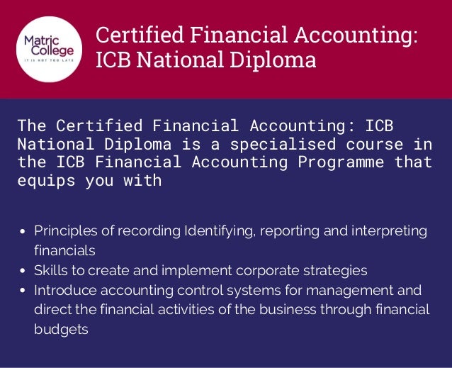 Certified Financial Accounting:
ICB National Diploma
The Certified Financial Accounting: ICB
National Diploma is a specialised course in
the ICB Financial Accounting Programme that
equips you with
Principles of recording Identifying, reporting and interpreting
financials
Skills to create and implement corporate strategies
Introduce accounting control systems for management and
direct the financial activities of the business through financial
budgets
 