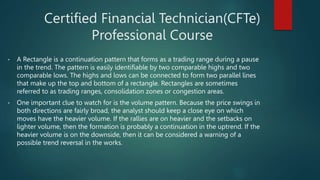Certified Financial Technician(CFTe)
Professional Course
• A Rectangle is a continuation pattern that forms as a trading range during a pause
in the trend. The pattern is easily identifiable by two comparable highs and two
comparable lows. The highs and lows can be connected to form two parallel lines
that make up the top and bottom of a rectangle. Rectangles are sometimes
referred to as trading ranges, consolidation zones or congestion areas.
• One important clue to watch for is the volume pattern. Because the price swings in
both directions are fairly broad, the analyst should keep a close eye on which
moves have the heavier volume. If the rallies are on heavier and the setbacks on
lighter volume, then the formation is probably a continuation in the uptrend. If the
heavier volume is on the downside, then it can be considered a warning of a
possible trend reversal in the works.
 