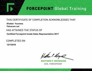 THIS CERTIFICATE OF COMPLETION ACKNOWLEDGES THAT
HAS ATTAINED THE STATUS OF
COMPLETED ON
MATTHEW P. MOYNAHAN
CEO, FORCEPOINT
Khaled Youness
Tetracom sal
Certified Forcepoint Inside Sales Representative 2017
12/7/2018
 