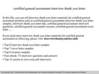certified general accountant interview thank you letter 
In this file, you can ref interview thank you letter materials for certified general 
accountant position such as certified general accountant interview thank you letter 
samples, interview thank you letter tips, certified general accountant interview 
questions, certified general accountant resumes, certified general accountant cover 
letter … 
If you need more interview thank you letter materials for certified general 
accountant as following, please visit: interviewthankyouletter.info 
• Top 8 interview thank you letter samples 
• Top 7 cover letter samples 
• Top 8 resumes samples 
• Free ebook: 75 interview questions and answers 
• Top 12 secrets to win every job interviews 
Top materials: top 7 interview thank you lettersamples, top 8 resumes samples, free ebook: 75 interview questions and answer 
Interview questions and answers – free download/ pdf and ppt file 
 