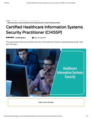 11/9/2018 Certified Healthcare Information Systems Security Practitioner (CHISSP) - St. Pauls College
https://www.stpaulscollege.co.uk/course/certified-healthcare-information-systems-security-practitioner-chissp/ 1/10
HOME / COURSE / TECHNOLOGY / VIDEO COURSE
/ CERTIFIED HEALTHCARE INFORMATION SYSTEMS SECURITY PRACTITIONER (CHISSP)
Certi ed Healthcare Information Systems
Security Practitioner (CHISSP)
( 8 REVIEWS )  461 STUDENTS
The requirements of privacy and data security in the healthcare industry is expanding day by day. Take
your rst step …

TAKE THIS COURSE
 