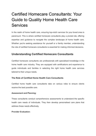 Certified Homecare Consultants: Your
Guide to Quality Home Health Care
Services
In the realm of home health care, ensuring top-notch services for your loved ones is
paramount. This is where certified homecare consultants play a pivotal role, offering
expertise and guidance to navigate the complex landscape of home health care.
Whether you're seeking assistance for yourself or a family member, understanding
the role of certified homecare consultants is essential for making informed decisions.
Understanding Certified Homecare Consultants
Certified homecare consultants are professionals with specialised knowledge in the
home health care industry. They are equipped with certifications and experience to
guide individuals and families in selecting the right home health care services
tailored to their unique needs.
The Role of Certified Home Health Care Consultants
Certified home health care consultants take on various roles to ensure clients
receive the best possible care.
Assessment and Planning:
These consultants conduct comprehensive assessments to understand the specific
health care needs of individuals. They then develop personalised care plans that
address these needs effectively.
Provider Evaluation:
 