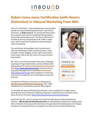 Ruben Licera earns Certification (with Honors
Distinction) in Inbound Marketing From IMU
CEBU CITY, PHILIPPINES – Inbound Marketing University (IMU)
awards the Inbound Marketing Certification, with Honors
Distinction, to Ruben Licera Jr. for passing with flying colors
the comprehensive Internet marketing training program
(http://inboundmarketing.com). The Honors Distinction is
awarded to the top 15% graduates with a 90% or higher
score, which shows their exceptional understanding of
inbound marketing.

This certification acknowledges Licera’s proficiency in
inbound marketing principles and best practices. These
principles include: blogging, search engine optimization,
social media, lead conversion, lead nurturing and closed-
loop analysis.

Mr. Licera is one of the principals of the Cebu, Philippines-
based Search Engine Optimization and Social Media (SEO-
SM) boutique firm GoOutsourcing Solutions International
(OSI) (http://www.gooutsource.net) and Online PR and
Reputation Management firm RLCOMM International
(http://www.rlcomm.org). Both companies are servicing
more than 12 companies from United States, Europe and
Australia.

Earning the certification, Licera joins an elite group of
Certified Inbound Marketing Professionals. Over 2,000
individuals have successfully passed the IMU program.

To complete the Inbound Marketing Certification, Licera completed 16 in-depth classes
covering each facet of inbound marketing and passed a comprehensive certification exam.
(View the full list of classes: http://inboundmarketing.com/university/classes).

Aside from this, Mr. Licera is also part of a closed and elite group of Inbound Marketing
Educator. Official Inbound Marketing Educators are IMU graduates dedicated to helping teach
fellow marketers how to grow their businesses through inbound marketing tools and strategies.
Educators are selectively chosen to be guides and resources to the Inbound Marketing
 