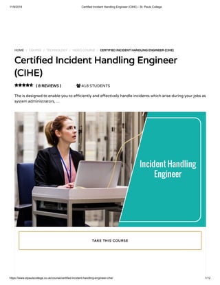 11/9/2018 Certified Incident Handling Engineer (CIHE) - St. Pauls College
https://www.stpaulscollege.co.uk/course/certified-incident-handling-engineer-cihe/ 1/12
HOME / COURSE / TECHNOLOGY / VIDEO COURSE / CERTIFIED INCIDENT HANDLING ENGINEER (CIHE)
Certi ed Incident Handling Engineer
(CIHE)
( 8 REVIEWS )  418 STUDENTS
The is designed to enable you to e ciently and e ectively handle incidents which arise during your jobs as
system administrators, …

TAKE THIS COURSE
 