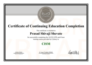 Certificate of Continuing Education Completion
This certificate is awarded to
Prasad Shivaji Shevate
for successfully completing the 10 CEU/CPE and 8 hour
training course provided by Cybrary in
CISM
03/01/2018
Date of Completion
C-1eec171a98-3295b3
Certificate Number Ralph P. Sita, CEO
Official Cybrary Certificate - C-1eec171a98-3295b3
 