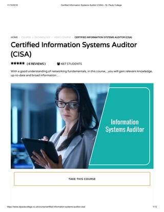 11/15/2018 Certified Information Systems Auditor (CISA) - St. Pauls College
https://www.stpaulscollege.co.uk/course/certified-information-systems-auditor-cisa/ 1/13
HOME / COURSE / TECHNOLOGY / VIDEO COURSE / CERTIFIED INFORMATION SYSTEMS AUDITOR (CISA)
Certi ed Information Systems Auditor
(CISA)
( 6 REVIEWS )  487 STUDENTS
With a good understanding of networking fundamentals, in this course, , you will gain relevant knowledge,
up-to-date and broad information …

TAKE THIS COURSE
 