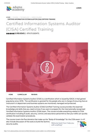 21/05/2018 Certiﬁed Information Systems Auditor (CISA) Certiﬁed Training - Adams Academy
https://www.adamsacademy.com/course/certiﬁed-information-systems-auditor-cisa-certiﬁed-training/ 1/13
( 6 REVIEWS )
HOME / COURSE / TECHNOLOGY / VIDEO COURSE
/ CERTIFIED INFORMATION SYSTEMS AUDITOR (CISA) CERTIFIED TRAINING
Certi ed Information Systems Auditor
(CISA) Certi ed Training
479 STUDENTS
Certi ed Information Systems Auditor (CISA) is a certi cation which is issued by ISACA. It had gained
popularity since 1978.  The certi cation is granted for the people who are in charge of ensuring that an
institution’s It department and business systems are monitored, managed and protected.
The Certi ed Information Systems Auditor (CISA) Certi ed Training course provides the essential
knowledge and skills that you need to know if you want to prepare for the internationally recognised
Certi ed Information Systems Auditor (CISA) exam. The course includes everything related to CISA
certi cation including IS audit, security, control, and assurance personnel so that your skills can quickly
validate the examination procedures.
The course covers the ve domains that make up the “Body of Knowledge” for the CISA exam. It will
also include discussion of the tools to build the technical skills to develop, manage, and perform IT
security audits.  
HOME CURRICULUM REVIEWS
LOGIN
Welcome back! Can I help you
with anything? 
 