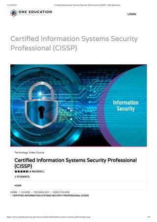 11/10/2018 Certiﬁed Information Systems Security Professional (CISSP) - One Education
https://www.oneeducation.org.uk/course/certiﬁed-information-systems-security-professional-cissp/ 1/8
Certi ed Information Systems Security
Professional (CISSP)
HOME
HOME / COURSE / TECHNOLOGY / VIDEO COURSE
/ CERTIFIED INFORMATION SYSTEMS SECURITY PROFESSIONAL (CISSP)
Technology, Video Course
Certi ed Information Systems Security Professional
(CISSP)
( 6 REVIEWS )
1 STUDENTS

LOGIN
 