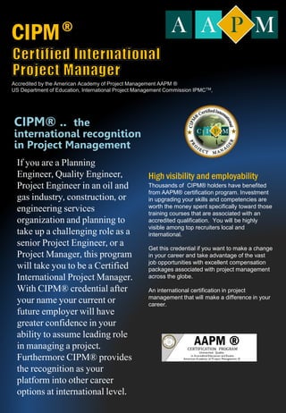 If you are a Planning
Engineer, Quality Engineer,
Project Engineer in an oil and
gas industry, construction, or
engineering services
organization and planning to
take up a challenging role as a
senior Project Engineer, or a
Project Manager, this program
will take you to be a Certified
International Project Manager.
With CIPM® credential after
your name your current or
future employer will have
greater confidence in your
ability to assume leading role
in managing a project.
Furthermore CIPM® provides
the recognition as your
platform into other career
options at international level.
High visibility and employability
Thousands of CIPM® holders have benefited
from AAPM® certification program. Investment
in upgrading your skills and competencies are
worth the money spent specifically toward those
training courses that are associated with an
accredited qualification. You will be highly
visible among top recruiters local and
international.
Get this credential if you want to make a change
in your career and take advantage of the vast
job opportunities with excellent compensation
packages associated with project management
across the globe.
An international certification in project
management that will make a difference in your
career.
CIPM® .. the
international recognition
in Project Management
CIPM
Accredited by the American Academy of Project Management AAPM ®
US Department of Education, International Project Management Commission IPMCTM,
®
 