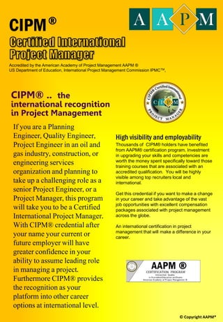 American Academy of Project
Management AAPM®
The American Academy of Project Management
International Board of Standards (IBS) issues the
MPM® Master Project Manager certification to
qualified applicants who have met our
requirements of: Education, Training, Experience,
Industry Knowledge, Ethics, and Continuing
Education.
Prerequisite
 Bachelor’s degree with 3 years experience in
project management
 Diploma holder with 5 years project
experience.
 Other credentials related to project
management may be considered.
Target Participant
Project Managers, Systems Analyst, Business Analyst,
Accountants, Contract Managers, IT Specialist,
Solution Architects, Applications Management,
Developers, System Engineers, Quality Assurance,
Testers, Infrastructure.
© Copyright AAPM® SYSENEG Academy of Project Management
IT project management includes overseeing projects
for software development, hardware installations,
network upgrades, cloud computing and
virtualization rollouts, business analytics and data
management projects and implementing IT services.
This MPM® Certified Master Project Manager for
Information Technology certification program is a 32 hour
program which includes examination that must be taken at
the end of the program. Unlike others, this program
integrates project management knowledge areas with the
processes defined in the system development life so an IT
Project Manager can utilize the processes, tools,
techniques, and key project management areas of
knowledge needed to successfully manage software
development projects.
This program discusses the concept of the client-server
model, and how the client applications and database
applications work in a distributed processing environment.
Individual with some knowledge in application
development will gain significant advantage in the learning
process, however past records indicate that professionals
with experience in other domains of information
technology have successfully completed and conferred
with the certification.
 